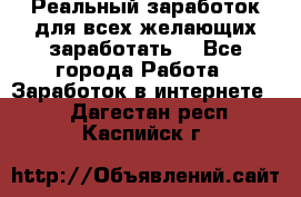 Реальный заработок для всех желающих заработать. - Все города Работа » Заработок в интернете   . Дагестан респ.,Каспийск г.